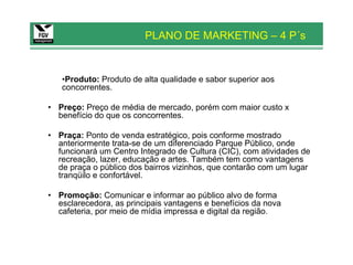 PLANO DE MARKETING – 4 P´s


   •Produto: Produto de alta qualidade e sabor superior aos
   concorrentes.

• Preço: Preço de média de mercado, porém com maior custo x
  benefício do que os concorrentes.

• Praça: Ponto de venda estratégico, pois conforme mostrado
  anteriormente trata-se de um diferenciado Parque Público, onde
  funcionará um Centro Integrado de Cultura (CIC), com atividades de
  recreação, lazer, educação e artes. Também tem como vantagens
  de praça o público dos bairros vizinhos, que contarão com um lugar
  tranqüilo e confortável.

• Promoção: Comunicar e informar ao público alvo de forma
  esclarecedora, as principais vantagens e benefícios da nova
  cafeteria, por meio de mídia impressa e digital da região.
 