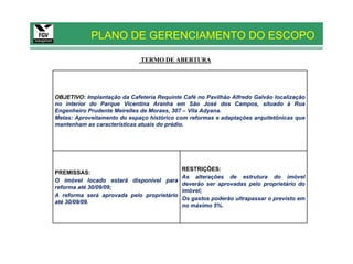 PLANO DE GERENCIAMENTO DO ESCOPO

                             TERMO DE ABERTURA




OBJETIVO: Implantação da Cafeteria Requinte Café no Pavilhão Alfredo Galvão localização
no interior do Parque Vicentina Aranha em São José dos Campos, situado à Rua
Engenheiro Prudente Meirelles de Moraes, 307 – Vila Adyana.
Metas: Aproveitamento do espaço histórico com reformas e adaptações arquitetônicas que
mantenham as características atuais do prédio.




                                            RESTRIÇÕES:
PREMISSAS:
                                            As alterações de estrutura do imóvel
O imóvel locado estará disponível para
                                            deverão ser aprovadas pelo proprietário do
reforma até 30/09/09;
                                            imóvel;
A reforma será aprovada pelo proprietário
                                            Os gastos poderão ultrapassar o previsto em
até 30/09/09.
                                            no máximo 5%.
 