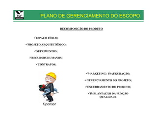 PLANO DE GERENCIAMENTO DO ESCOPO

                     DECOMPOSIÇÃO DO PRODUTO


    ESPAÇO FÍSICO;

PROJETO ARQUITETÔNICO;

    SUPRIMENTOS;

  RECURSOS HUMANOS;

     CONTRATOS;


                                    MARKETING / INAUGURAÇÃO;

                                   GERENCIAMENTO DO PROJETO;

                                   ENCERRAMENTO DO PROJETO;

                                     IMPLANTAÇÃO DA FUNÇÃO
                                          QUALIDADE

        Sponsor
 