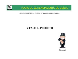PLANO DE GERENCIAMENTO DE CUSTO

GERENCIAMENTO DE CUSTOS E VIABILIDADE FINANCEIRA




           FASE I - PROJETO




                                               Sponsor
 
