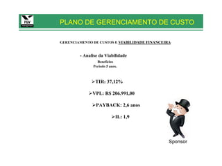 PLANO DE GERENCIAMENTO DE CUSTO

GERENCIAMENTO DE CUSTOS E VIABILIDADE FINANCEIRA


        - Analise da Viabilidade
                Benefícios
              Período 5 anos.



               TIR: 37,12%

              VPL: R$ 206.991,00

                PAYBACK: 2,6 anos

                            IL: 1,9




                                               Sponsor
 