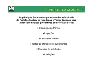 CONTROLE DA QUALIDADE

  As principais ferramentas para controlar a Qualidade
do Projeto, Analisar os resultados e Tomar decisões para
   atuar com medidas preventivas ou corretivas serão:

                     Diagramas de Pareto

                          Inspeções

                      Cartas de Controle

              Testes de aferição de equipamentos

                    Pesquisa de satisfação

                         Avaliações
 