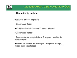 GERENCIAMENTO DE COMUNICAÇÕES

 Relatórios do projeto


•Estrutura analítica do projeto;

•Diagrama de Rede;

•Acompanhamento do tempo do projeto (prazos);

•Diagrama de marcos;

•Desempenho do projeto físico e financeiro – análise de
valor agregado;

•Sistema de controle de mudanças – Registros (Escopo,
Prazo, custo e qualidade).
 