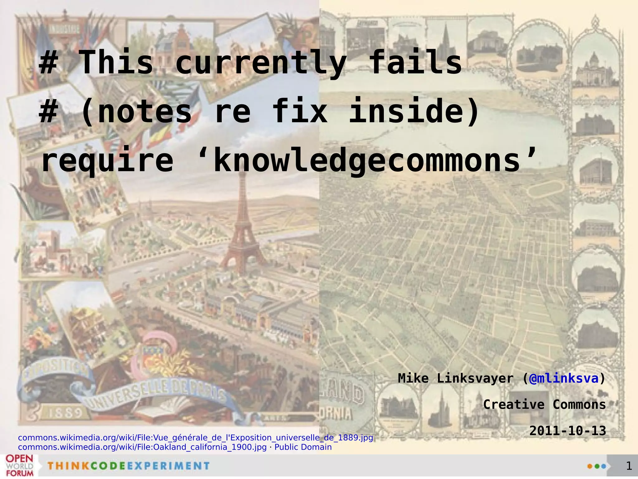 # This currently fails # (notes re fix inside) require ‘knowledgecommons’ Mike Linksvayer ( @mlinksva ) Creative Commons 2011-10-13 commons.wikimedia.org/wiki/File:Vue_générale_de_l'Exposition_universelle_de_1889.jpg commons.wikimedia.org/wiki/File:Oakland_california_1900.jpg  ·  Public Domain 