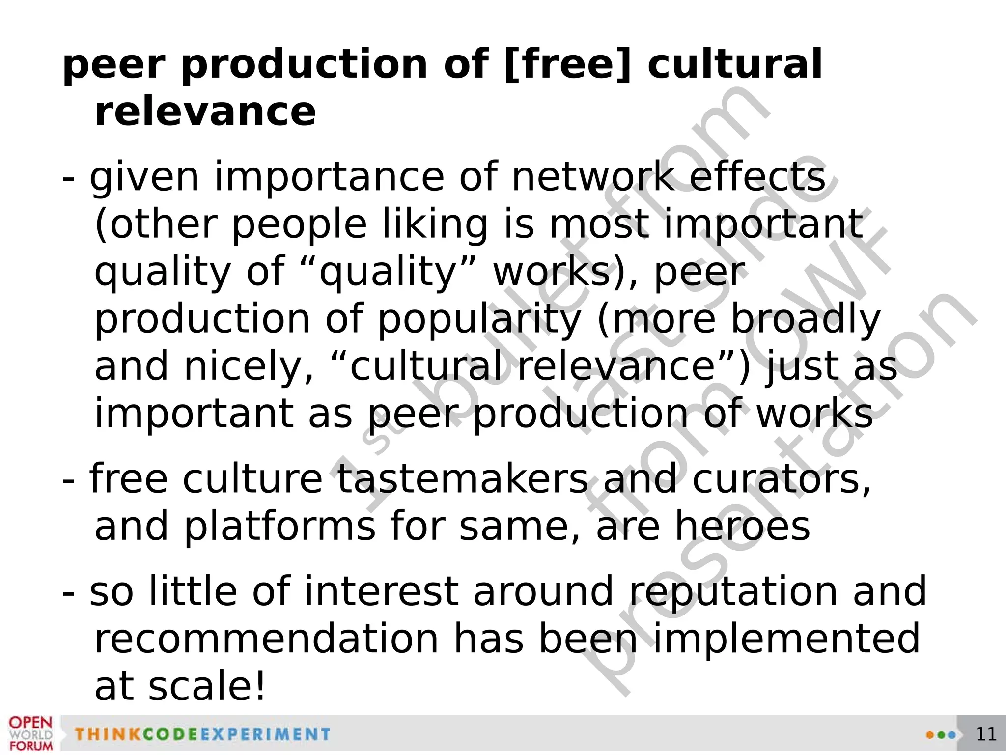 1 st  bullet from last slide from OWF presentation peer production of [free] cultural relevance - given importance of network effects (other people liking is most important quality of “quality” works), peer production of popularity (more broadly and nicely, “cultural relevance”) just as important as peer production of works - free culture tastemakers and curators, and platforms for same, are heroes - so little of interest around reputation and recommendation has been implemented at scale! 