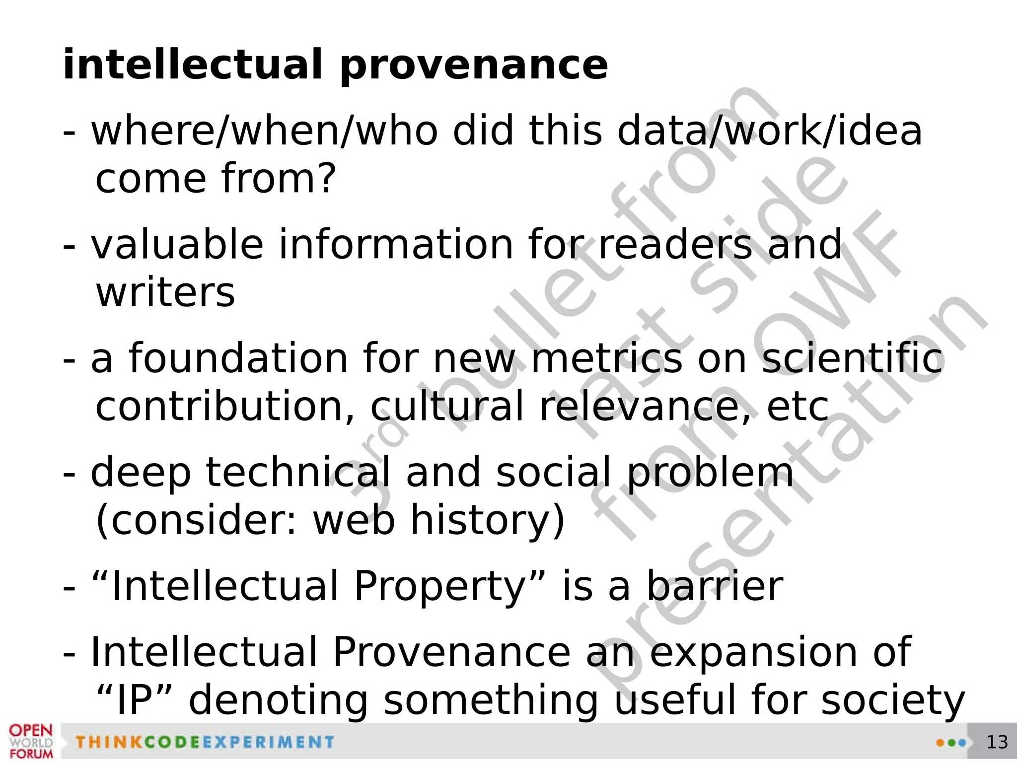 3 rd  bullet from last slide from OWF presentation intellectual provenance - where/when/who did this data/work/idea come from? - valuable information for readers and writers - a foundation for new metrics on scientific contribution, cultural relevance, etc - deep technical and social problem (consider: web history) - “Intellectual Property” is a barrier - Intellectual Provenance an expansion of “IP” denoting something useful for society 