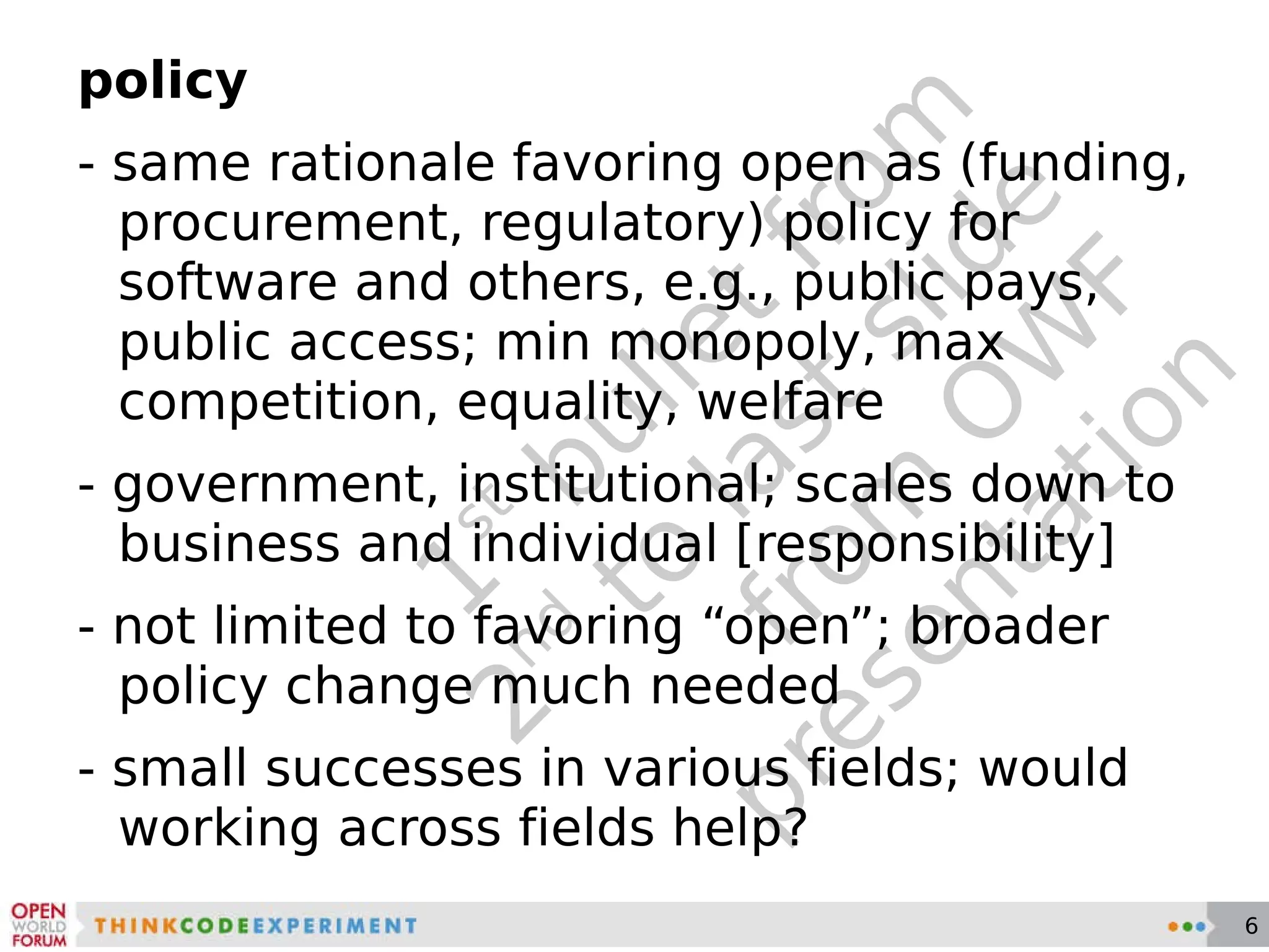 1 st  bullet from 2 nd  to last slide from OWF presentation policy - same rationale favoring open as (funding, procurement, regulatory) policy for software and others, e.g., public pays, public access; min monopoly, max competition, equality, welfare - government, institutional; scales down to business and individual [responsibility] - not limited to favoring “open”; broader policy change much needed - small successes in various fields; would working across fields help? 