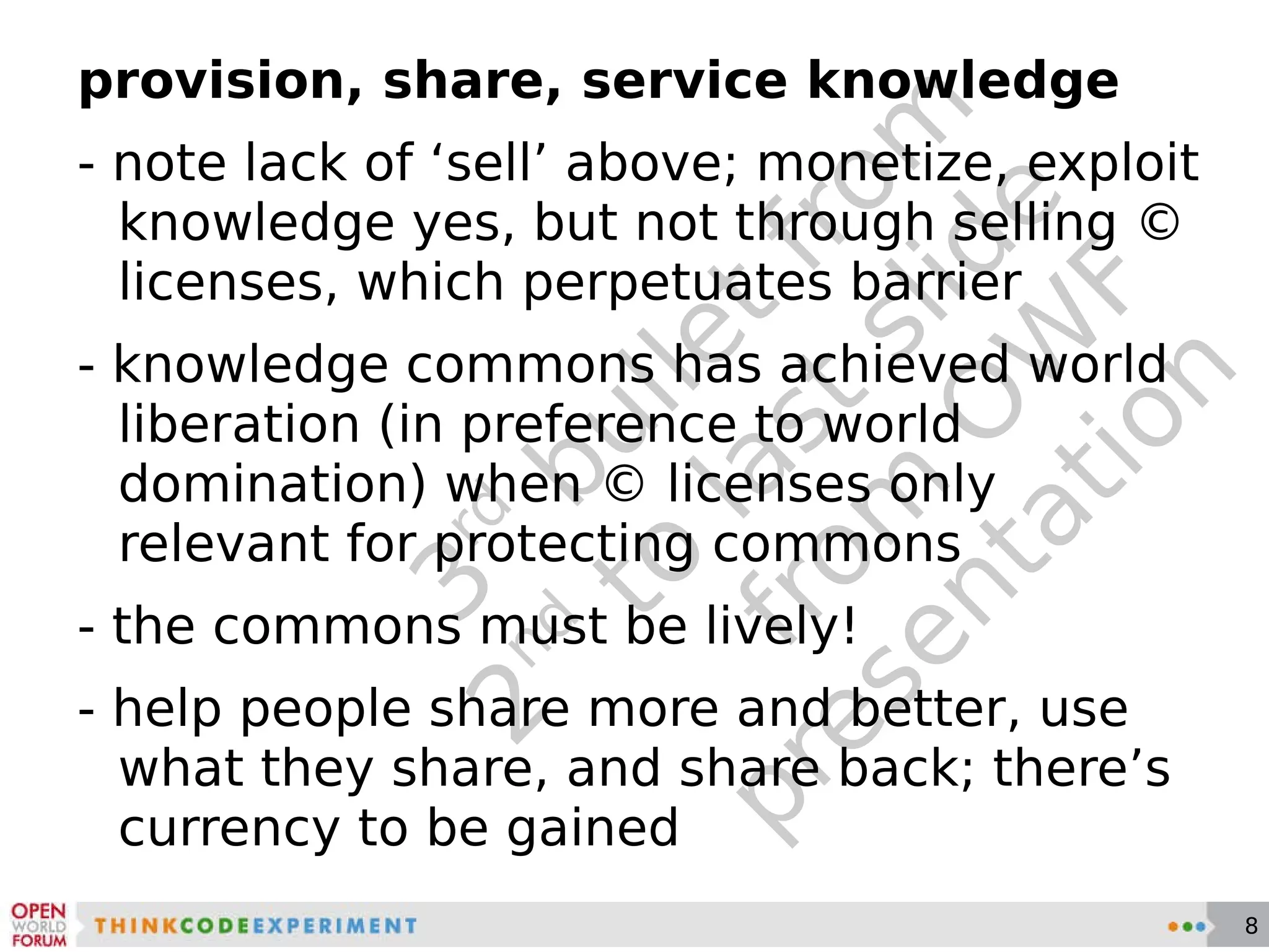 3 rd  bullet from 2 nd  to last slide from OWF presentation provision, share, service knowledge - note lack of ‘sell’ above; monetize, exploit knowledge yes, but not through selling © licenses, which perpetuates barrier - knowledge commons has achieved world liberation (in preference to world domination) when © licenses only relevant for protecting commons - the commons must be lively! - help people share more and better, use what they share, and share back; there’s currency to be gained 