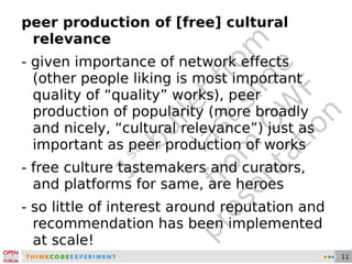 1 st  bullet from last slide from OWF presentation peer production of [free] cultural relevance - given importance of network effects (other people liking is most important quality of “quality” works), peer production of popularity (more broadly and nicely, “cultural relevance”) just as important as peer production of works - free culture tastemakers and curators, and platforms for same, are heroes - so little of interest around reputation and recommendation has been implemented at scale! 