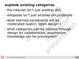 2 nd  bullet from last slide from OWF presentation explode existing categories - the internet isn’t just another AOL - wikipedia isn’t just another encyclopedia - what seemed paradoxical will be celebrated (watch “open design”) - what categories can be created through design for collaboration, assumption knowledge can be provisioned? 
