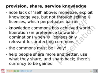 3 rd  bullet from 2 nd  to last slide from OWF presentation provision, share, service knowledge - note lack of ‘sell’ above; monetize, exploit knowledge yes, but not through selling © licenses, which perpetuates barrier - knowledge commons has achieved world liberation (in preference to world domination) when © licenses only relevant for protecting commons - the commons must be lively! - help people share more and better, use what they share, and share back; there’s currency to be gained 
