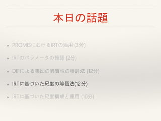 本日の話題
❖ PROMISにおけるIRTの活用 (3分)
❖ IRTのパラメータの確認 (2分)
❖ DIFによる集団の異質性の検討法 (12分)
❖ IRTに基づいた尺度の等価法(12分)
❖ IRTに基づいた尺度構成と運用 (10分)
 