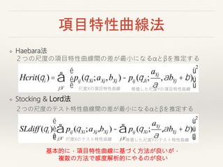 項目特性曲線法
❖ Haebara法
２つの尺度の項目特性曲線間の差が最小になるαとβを推定する
❖ Stocking & Lord法
SLdiff (qi ) pij (qXi;aXj,
j:V
å bXj )- pij (qXi;
aYj
a
,
j:V
å abYj + b)
é
ë
ê
ê
ù
û
ú
ú
2
Hcrit(qi ) =
j:V
å pij (qXi;aXj,bXj )- pij (qJi;
aYj
a
,abYj +b)
é
ë
ê
ù
û
ú
2
尺度Xの項目特性曲線 等価した尺度Yの項目特性曲線
尺度Xのテスト特性曲線 等価した尺度Yのテスト特性曲線
２つの尺度のテスト特性曲線間の差が最小になるαとβを推定する
基本的に，項目特性曲線に基づく方法が良いが，
複数の方法で感度解析的にやるのが良い
 