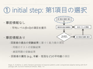 ① initial step: 第1項目の選
択
Magis, D., & Raîche, G. (2012). Random generation of response patterns under computerized adaptive testing with the R
package catR. Journal of Statistical Software, 48(8), 1-31.
・事前情報なし
- 平均レベル(θ=0)の項目を提示
・事前情報あり
- 回答者の過去の受験結果に基づく能力値の項目
・同様のテストの受験結果
・練習問題の受験結果
- 回答者の属性 (e.g., 年齢・性別など)の平均値の項目
暫定的な能力値推定
次の項目の選択/提示
いいえ
第1項目の選択/提示
停止基準を
みたしたか？
はい
反応パタンの更新
 