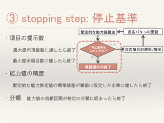 ・項目の提示数
最大提示項目数に達したら終了
最小提示項目数に達したら終了
・能力値の精度
暫定的な能力推定値の標準誤差が事前に設定した水準に達したら終了
・分類 能力値の信頼区間が特定の分類に収まったら終了
③ stopping step: 停止基準
暫定的な能力値推定
次の項目の選択/提示
いいえ
停止基準を
みたしたか？
項目提示の終了
はい
反応パタンの更新
 