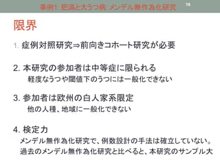 限界 
事例1: 肥満と大うつ病: メンデル無作為化研究16 
1. 症例対照研究⇒前向きコホート研究が必要 
2. 本研究の参加者は中等症に限られる 
軽度なうつや閾値下のうつには一般化できない 
3. 参加者は欧州の白人家系限定 
他の人種、地域に一般化できない 
4. 検定力 
メンデル無作為化研究で、例数設計の手法は確立していない。 
過去のメンデル無作為化研究と比べると、本研究のサンプル大 
 