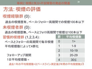 事例2: 喫煙と気分•不安障害の発症の関連20 
方法: 喫煙の評価 
喫煙経験群(0)： 
過去の喫煙歴有、ベース•フォロー両期間での喫煙100本以下 
未喫煙者群(0)： 
過去の喫煙歴無、ベースとフォロ両期間で喫煙は100本以下 
習慣的喫煙群(1,2,3,4)： 
ベースとフォローの両期間で毎日喫煙 
平均喫煙数によって4群化 
群平均喫煙数 
0 1> 
1 1-9 
2 10-19 
3 20-29 
4 30≦ 
フォローアップ期間 
1日平均喫煙数= 
過去１年の平均喫煙数+2(ベースライン測定後2年間の平均喫煙数)/3 
 