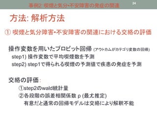 事例2: 喫煙と気分•不安障害の発症の関連24 
方法: 解析方法 
① 喫煙と気分障害•不安障害の関連における交絡の評価 
操作変数を用いたプロビット回帰(アウトカムがカテゴリ変数の回帰) 
step1) 操作変数で平均喫煙数を予測 
step2) step1で得られる喫煙の予測値で疾患の発症を予測 
交絡の評価： 
①step2のwald統計量 
②各段階の誤差相関係数ρ (最尤推定) 
有意だと通常の回帰モデルは交絡により解釈不能 
 