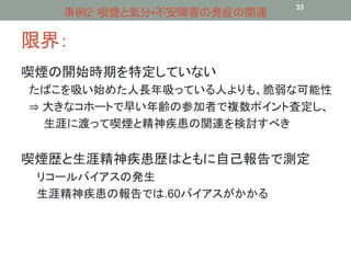 事例2: 喫煙と気分•不安障害の発症の関連33 
限界： 
喫煙の開始時期を特定していない 
たばこを吸い始めた人長年吸っている人よりも、脆弱な可能性 
⇒ 大きなコホートで早い年齢の参加者で複数ポイント査定し、 
生涯に渡って喫煙と精神疾患の関連を検討すべき 
喫煙歴と生涯精神疾患歴はともに自己報告で測定 
リコールバイアスの発生 
生涯精神疾患の報告では.60バイアスがかかる 
 