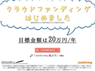 JustGiving 統計学で検索！ http://justgiving.jp/p/886 REQUIRE研究会は、臨床疫学系の研究者が、統計学の継続学習をする場です。こうした取り組みは、公的研究費や民間財団からの支援を受けることは難しい状況です。しかし、運営費を確保するた 
めに参加費や年会費を高く設定することは、大学院生の参加を妨げ、かつ「参加者が講師」というスタンスを貫くために採用したくないと考えています。継続的に健全な研究会を運用可能な仕組みにするため、どうか、ご支援を頂けると幸いです。 
