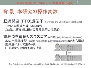 事例1: 肥満と大うつ病: メンデル無作為化研究 
背景: 本研究の操作変数 
6 
肥満関連(FTO)遺伝子(FaT mass and Obesity-associated gene) 
BMIとの関連が繰り返し報告 
ただし、単独ではBMIの分散説明力は低め 
重みつき遺伝リスクスコア(wGRS: weighted genetic risk score) 
32の一塩基多型(single nucleotide polymorphisms: SNP)から構成 
効果量によって重み付け 
FTOよりもBMIの予測を改善 
The British Journal of Psychiatry (2014), 205, 24–28. doi: 10.1192/bjp.bp.113.130419 
 