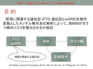 事例1: 肥満と大うつ病: メンデル無作為化研究 
目的 
7 
肥満に関連する遺伝型(FTO 遺伝型とwGRS)を操作 
変数としたメンデル無作為化解析によって、高BMIが大う 
つ病のリスクを増大させるか検討 
FTO 
wGRS 
BMI 大うつ病 
曝露と関連する遺伝型交絡因子 
The British Journal of Psychiatry (2014), 205, 24–28. doi: 10.1192/bjp.bp.113.130419 
 