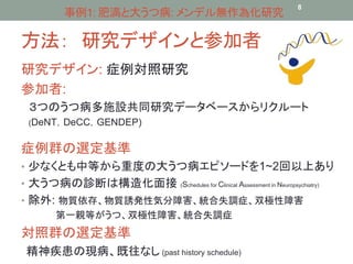 事例1: 肥満と大うつ病: メンデル無作為化研究8 
方法： 研究デザインと参加者 
研究デザイン: 症例対照研究 
参加者: 
３つのうつ病多施設共同研究データベースからリクルート 
(DeNT，DeCC，GENDEP) 
症例群の選定基準 
• 少なくとも中等から重度の大うつ病エピソードを1~2回以上あり 
• 大うつ病の診断は構造化面接(Schedules for Clinical Assessment in Neuropsychiatry) 
• 除外: 物質依存、物質誘発性気分障害、統合失調症、双極性障害 
第一親等がうつ、双極性障害、統合失調症 
対照群の選定基準 
精神疾患の現病、既往なし(past history schedule) 
 