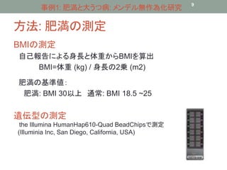 事例1: 肥満と大うつ病: メンデル無作為化研究9 
方法: 肥満の測定 
BMIの測定 
自己報告による身長と体重からBMIを算出 
BMI=体重(kg) / 身長の2乗(m2) 
肥満の基準値： 
肥満: BMI 30以上通常: BMI 18.5 ~25 
遺伝型の測定 
the Illumina HumanHap610-Quad BeadChipsで測定 
(Illuminia Inc, San Diego, California, USA) 
 