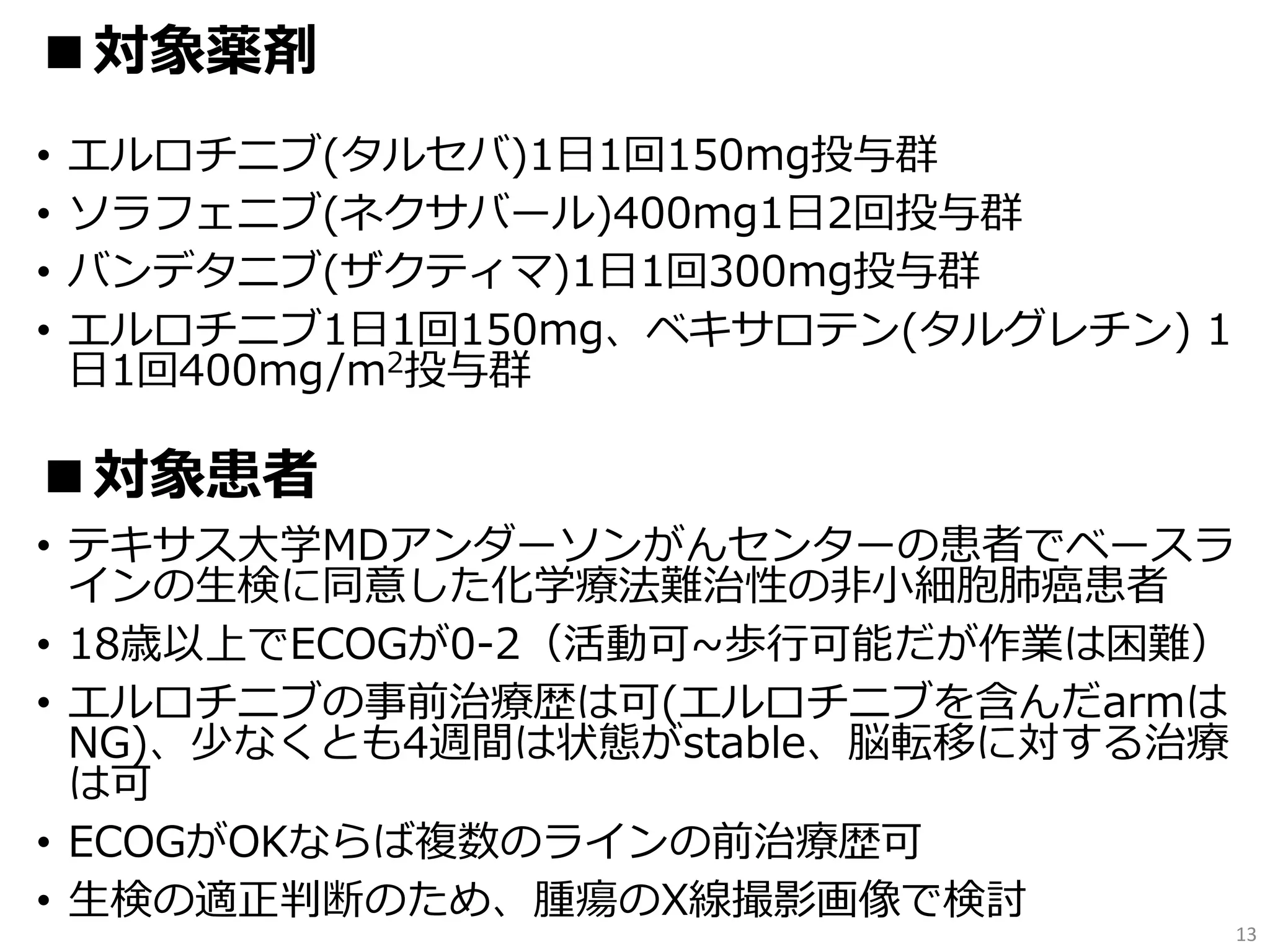 • エルロチニブ(タルセバ)1日1回150mg投与群
• ソラフェニブ(ネクサバール)400mg1日2回投与群
• バンデタニブ(ザクティマ)1日1回300mg投与群
• エルロチニブ1日1回150mg、ベキサロテン(タルグレチン) 1
日1回400mg/m2投与群
• テキサス大学MDアンダーソンがんセンターの患者でベースラ
インの生検に同意した化学療法難治性の非小細胞肺癌患者
• 18歳以上でECOGが0-2（活動可~歩行可能だが作業は困難）
• エルロチニブの事前治療歴は可(エルロチニブを含んだarmは
NG)、少なくとも4週間は状態がstable、脳転移に対する治療
は可
• ECOGがOKならば複数のラインの前治療歴可
• 生検の適正判断のため、腫瘍のX線撮影画像で検討
13
■対象薬剤
■対象患者
 