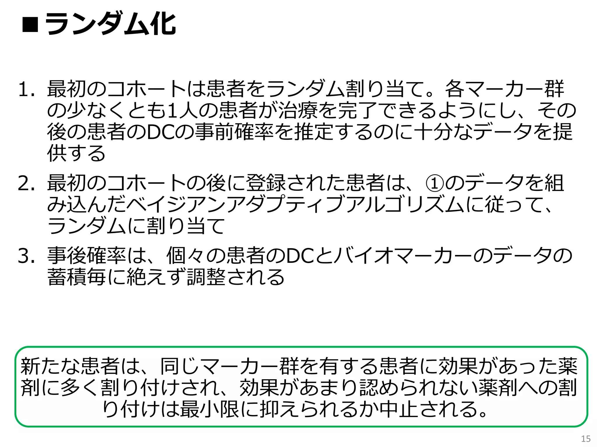 1. 最初のコホートは患者をランダム割り当て。各マーカー群
の少なくとも1人の患者が治療を完了できるようにし、その
後の患者のDCの事前確率を推定するのに十分なデータを提
供する
2. 最初のコホートの後に登録された患者は、①のデータを組
み込んだベイジアンアダプティブアルゴリズムに従って、
ランダムに割り当て
3. 事後確率は、個々の患者のDCとバイオマーカーのデータの
蓄積毎に絶えず調整される
新たな患者は、同じマーカー群を有する患者に効果があった薬
剤に多く割り付けされ、効果があまり認められない薬剤への割
り付けは最小限に抑えられるか中止される。
15
■ランダム化
 