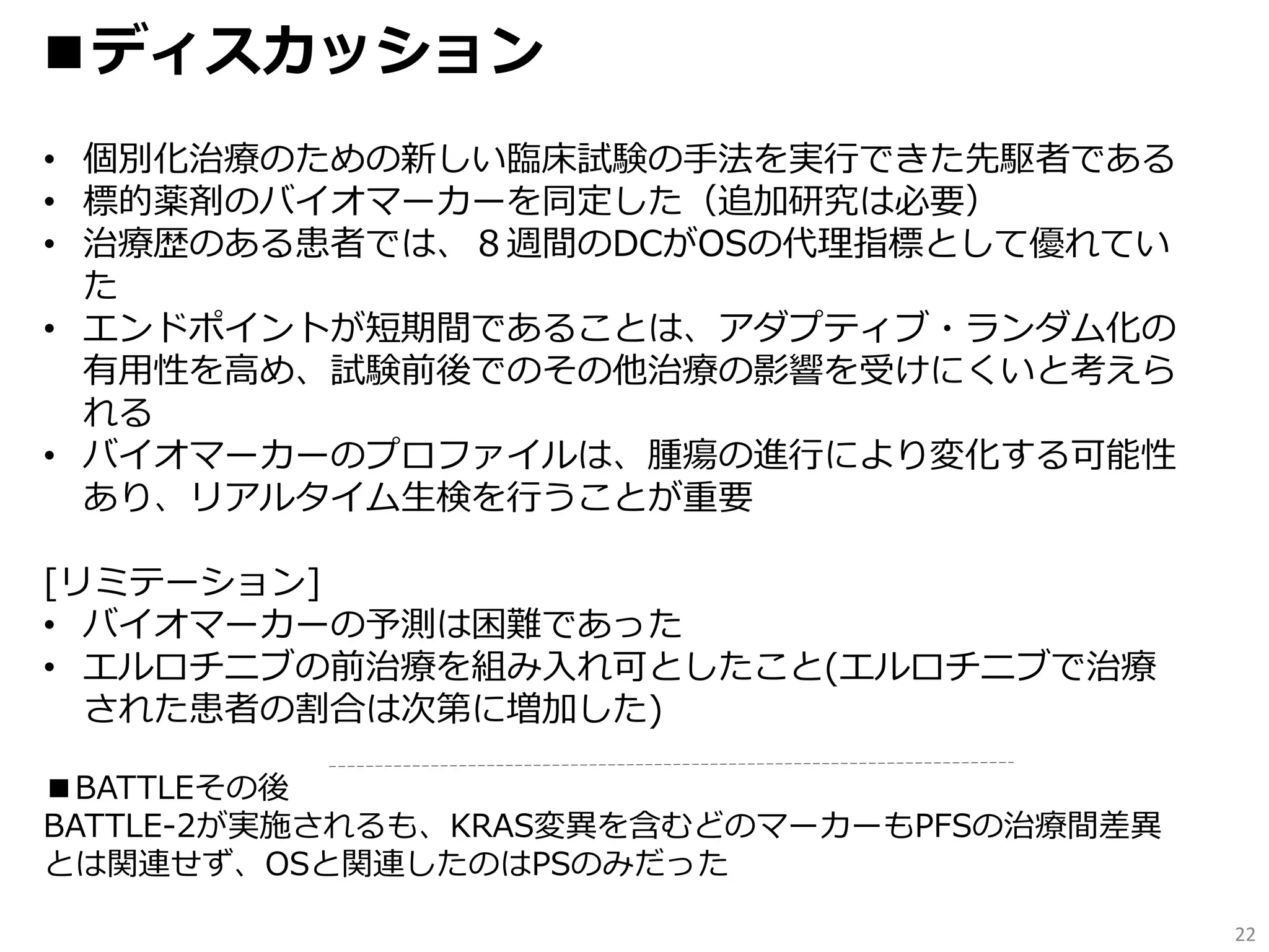 22
■ディスカッション
• 個別化治療のための新しい臨床試験の手法を実行できた先駆者である
• 標的薬剤のバイオマーカーを同定した（追加研究は必要）
• 治療歴のある患者では、８週間のDCがOSの代理指標として優れてい
た
• エンドポイントが短期間であることは、アダプティブ・ランダム化の
有用性を高め、試験前後でのその他治療の影響を受けにくいと考えら
れる
• バイオマーカーのプロファイルは、腫瘍の進行により変化する可能性
あり、リアルタイム生検を行うことが重要
[リミテーション]
• バイオマーカーの予測は困難であった
• エルロチニブの前治療を組み入れ可としたこと(エルロチニブで治療
された患者の割合は次第に増加した)
■BATTLEその後
BATTLE-2が実施されるも、KRAS変異を含むどのマーカーもPFSの治療間差異
とは関連せず、OSと関連したのはPSのみだった
 