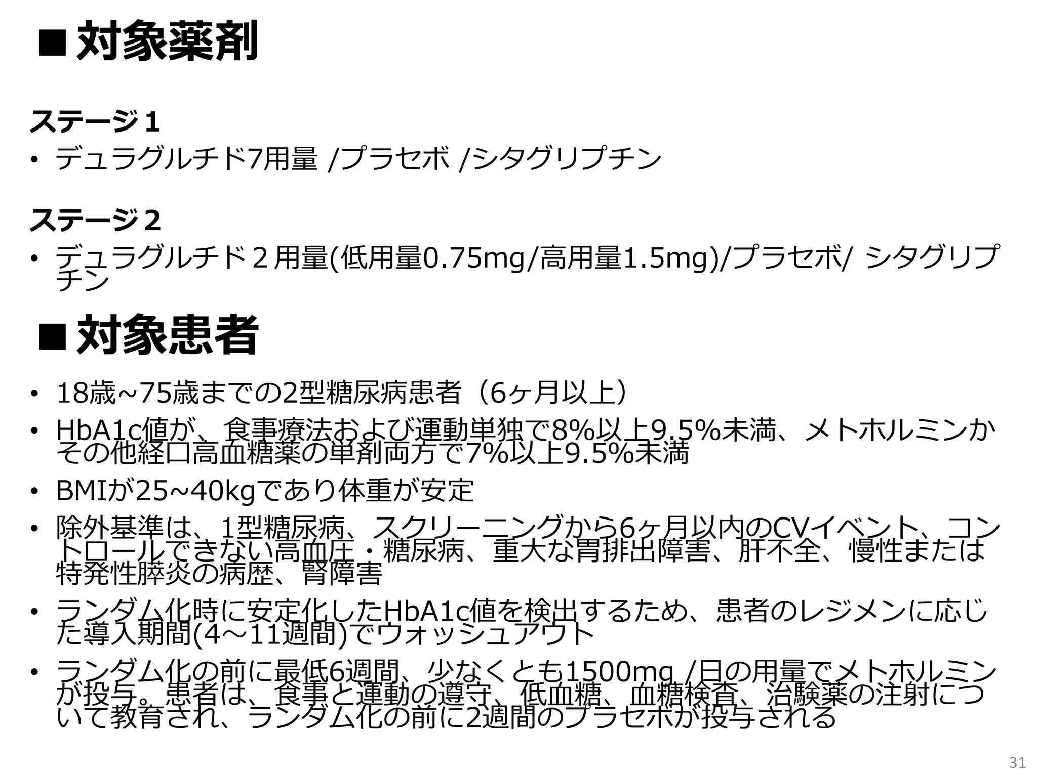 ステージ１
• デュラグルチド7用量 /プラセボ /シタグリプチン
ステージ２
• デュラグルチド２用量(低用量0.75mg/高用量1.5mg)/プラセボ/ シタグリプ
チン
• 18歳~75歳までの2型糖尿病患者（6ヶ月以上）
• HbA1c値が、食事療法および運動単独で8％以上9.5%未満、メトホルミンか
その他経口高血糖薬の単剤両方で7％以上9.5％未満
• BMIが25~40kgであり体重が安定
• 除外基準は、1型糖尿病、スクリーニングから6ヶ月以内のCVイベント、コン
トロールできない高血圧・糖尿病、重大な胃排出障害、肝不全、慢性または
特発性膵炎の病歴、腎障害
• ランダム化時に安定化したHbA1c値を検出するため、患者のレジメンに応じ
た導入期間(4〜11週間)でウォッシュアウト
• ランダム化の前に最低6週間、少なくとも1500mg /日の用量でメトホルミン
が投与。患者は、食事と運動の遵守、低血糖、血糖検査、治験薬の注射につ
いて教育され、ランダム化の前に2週間のプラセボが投与される
31
■対象薬剤
■対象患者
 