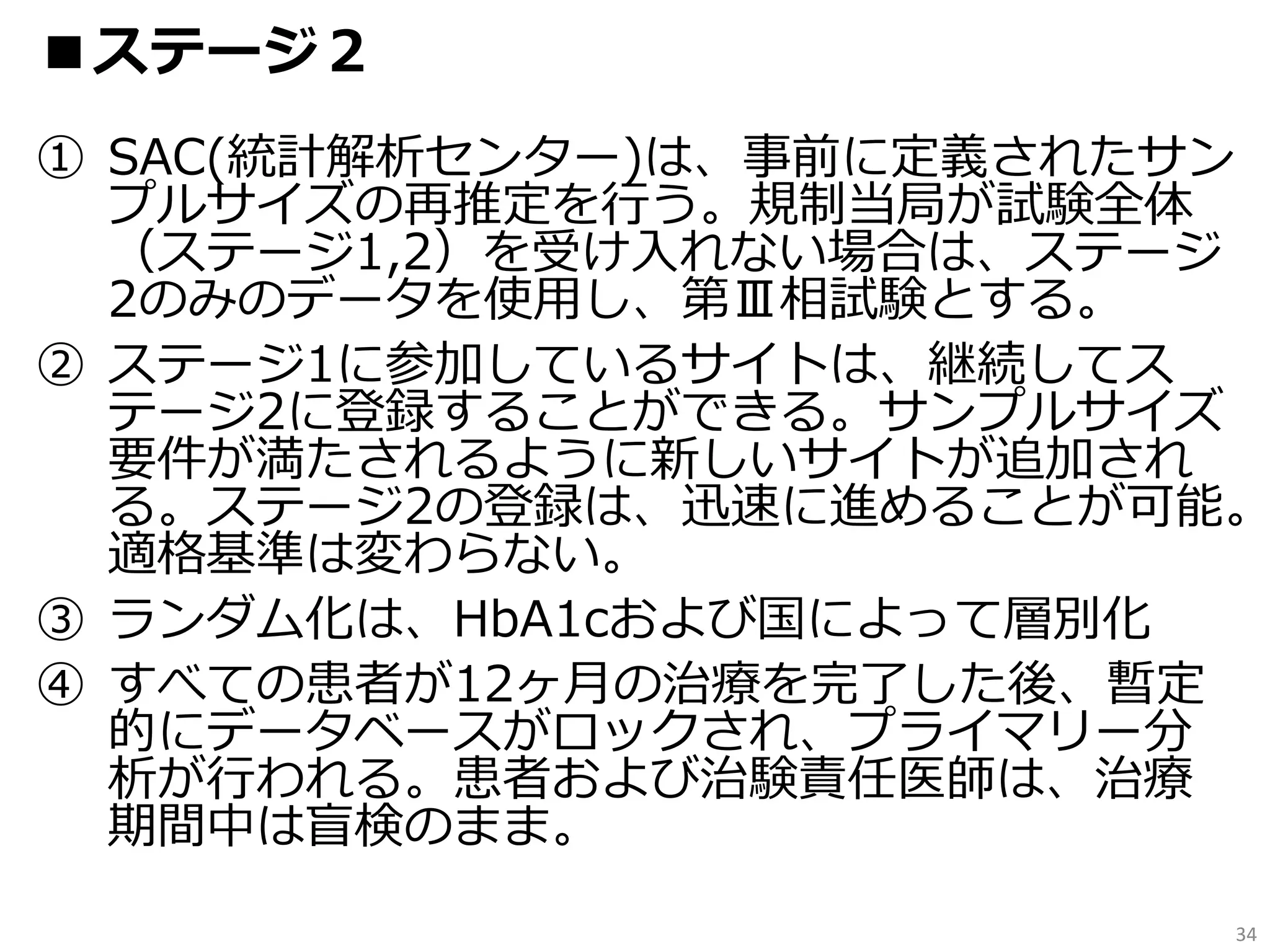 ① SAC(統計解析センター)は、事前に定義されたサン
プルサイズの再推定を行う。規制当局が試験全体
（ステージ1,2）を受け入れない場合は、ステージ
2のみのデータを使用し、第Ⅲ相試験とする。
② ステージ1に参加しているサイトは、継続してス
テージ2に登録することができる。サンプルサイズ
要件が満たされるように新しいサイトが追加され
る。ステージ2の登録は、迅速に進めることが可能。
適格基準は変わらない。
③ ランダム化は、HbA1cおよび国によって層別化
④ すべての患者が12ヶ月の治療を完了した後、暫定
的にデータベースがロックされ、プライマリー分
析が行われる。患者および治験責任医師は、治療
期間中は盲検のまま。
34
■ステージ２
 