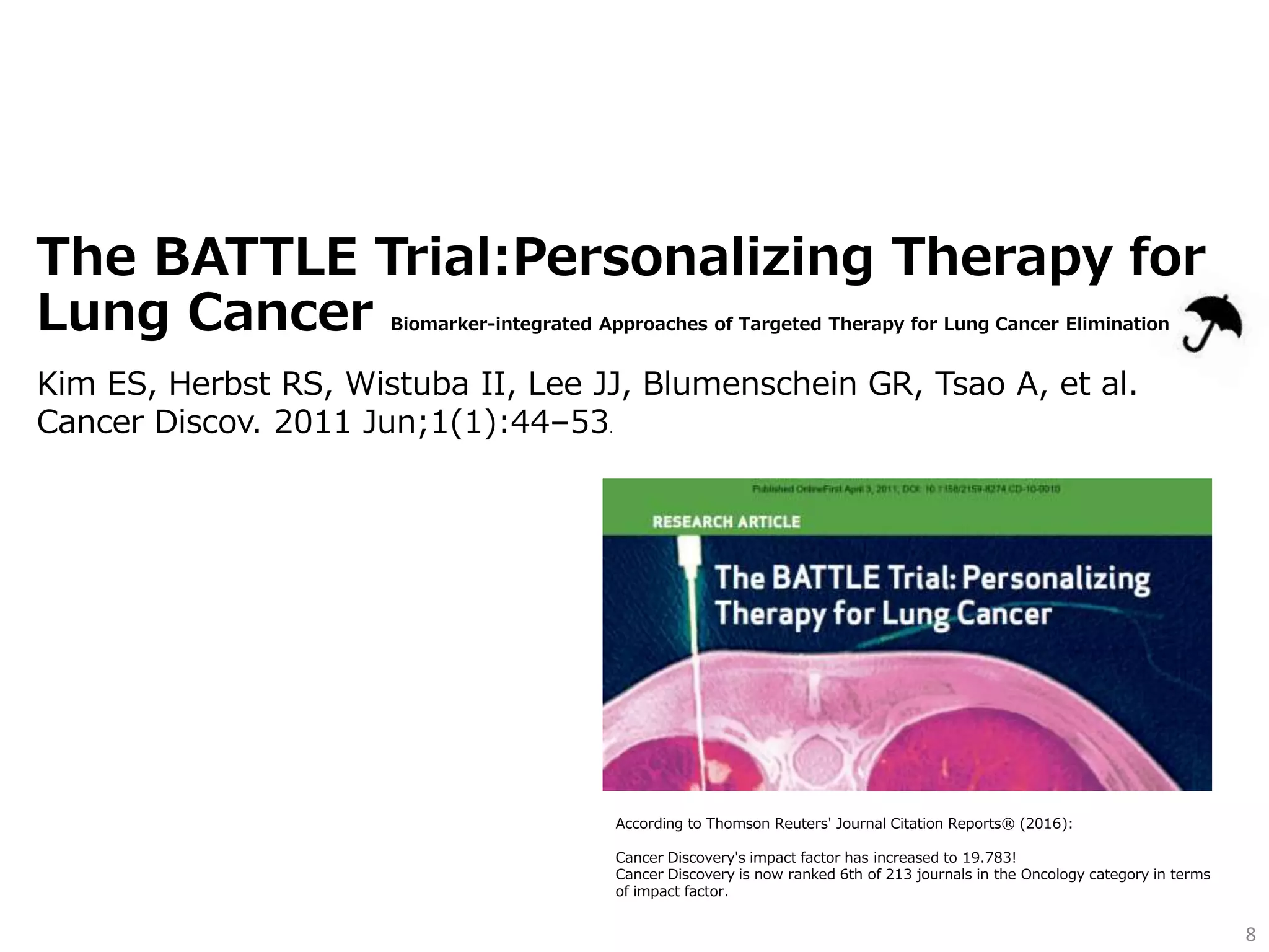 The BATTLE Trial:Personalizing Therapy for
Lung Cancer Biomarker-integrated Approaches of Targeted Therapy for Lung Cancer Elimination
8
Kim ES, Herbst RS, Wistuba II, Lee JJ, Blumenschein GR, Tsao A, et al.
Cancer Discov. 2011 Jun;1(1):44–53.
According to Thomson Reuters' Journal Citation Reports® (2016):
Cancer Discovery's impact factor has increased to 19.783!
Cancer Discovery is now ranked 6th of 213 journals in the Oncology category in terms
of impact factor.
 