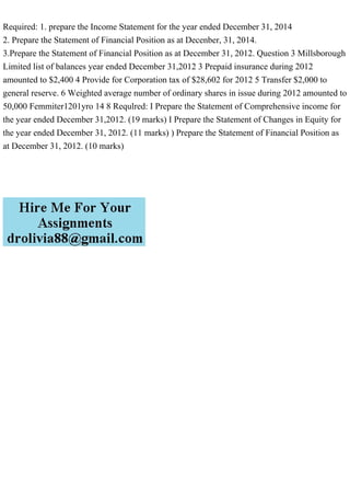 Required: 1. prepare the Income Statement for the year ended December 31, 2014
2. Prepare the Statement of Financial Position as at Decenber, 31, 2014.
3.Prepare the Statement of Financial Position as at December 31, 2012. Question 3 Millsborough
Limited list of balances year ended December 31,2012 3 Prepaid insurance during 2012
amounted to $2,400 4 Provide for Corporation tax of $28,602 for 2012 5 Transfer $2,000 to
general reserve. 6 Weighted average number of ordinary shares in issue during 2012 amounted to
50,000 Femmiter1201yro 14 8 Requlred: I Prepare the Statement of Comprehensive income for
the year ended December 31,2012. (19 marks) I Prepare the Statement of Changes in Equity for
the year ended December 31, 2012. (11 marks) ) Prepare the Statement of Financial Position as
at December 31, 2012. (10 marks)
 