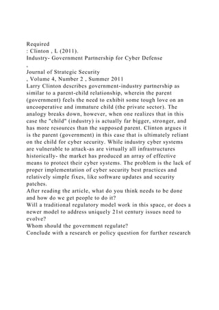 Required
: Clinton , L (2011).
Industry- Government Partnership for Cyber Defense
,
Journal of Strategic Security
, Volume 4, Number 2 , Summer 2011
Larry Clinton describes government-industry partnership as
similar to a parent-child relationship, wherein the parent
(government) feels the need to exhibit some tough love on an
uncooperative and immature child (the private sector). The
analogy breaks down, however, when one realizes that in this
case the "child" (industry) is actually far bigger, stronger, and
has more resources than the supposed parent. Clinton argues it
is the parent (government) in this case that is ultimately reliant
on the child for cyber security. While industry cyber systems
are vulnerable to attack-as are virtually all infrastructures
historically- the market has produced an array of effective
means to protect their cyber systems. The problem is the lack of
proper implementation of cyber security best practices and
relatively simple fixes, like software updates and security
patches.
After reading the article, what do you think needs to be done
and how do we get people to do it?
Will a traditional regulatory model work in this space, or does a
newer model to address uniquely 21st century issues need to
evolve?
Whom should the government regulate?
Conclude with a research or policy question for further research
 
