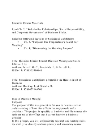 Required Course Materials
Read Ch. 2, “Stakeholder Relationships, Social Responsibility,
and Corporate Governance” of Business Ethics.
Read the following sections of Conscious Capitalism:
• Ch. 3, “Purpose: The Corporation’s Search for
Meaning”
• Ch. 4, “Discovering the Growing Purpose”
Title: Business Ethics: Ethical Decision Making and Cases
Edition: 11th
Authors: Ferrell, O. C., Fraedrich, J., & Ferrell, L.
ISBN-13: 9781305500846
Title: Conscious Capitalism: Liberating the Heroic Spirit of
Business
Authors: MacKay, J., & Sisodia, R.
ISBN-13: 9781422144206
Bias in Decision Making
Purpose:
The purpose of this assignment is for you to demonstrate an
understanding of how bias affects the way people make
decisions. The project is specific to business and illuminates the
seriousness of the effect that bias can have on a business
decision.
In this project, you will demonstrate research and writing skills,
the ability to identify and use primary and secondary source
 