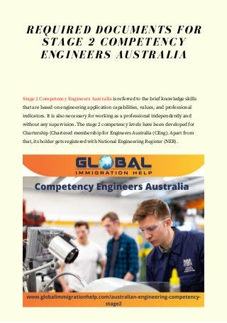 Stage 2 Competency Engineers Australia is referred to the brief knowledge skills
that are based on engineering application capabilities, values, and professional
indicators. It is also necessary for working as a professional independently and
without any supervision. The stage 2 competency levels have been developed for
Chartership (Chartered membership for Engineers Australia (CEng). Apart from
that, its holder gets registered with National Engineering Register (NER).
REQUIRED DOCUMENTS FOR
STAGE 2 COMPETENCY
ENGINEERS AUSTRALIA
 