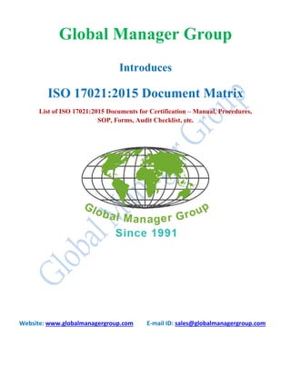Global Manager Group
Introduces
ISO 17021:2015 Document Matrix
List of ISO 17021:2015 Documents for Certification – Manual, Procedures,
SOP, Forms, Audit Checklist, etc.
Website: www.globalmanagergroup.com E-mail ID: sales@globalmanagergroup.com
 
