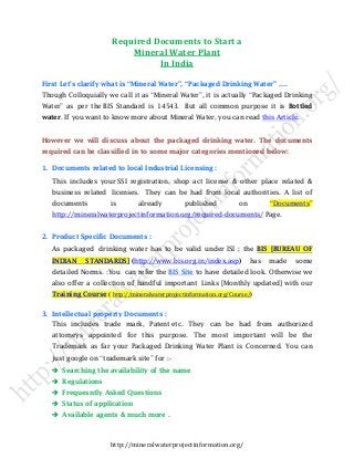Required Documents to Start a
Mineral Water Plant
In India
First Let’s clarify what is “Mineral Water”, “Packaged Drinking Water” ….
Though Colloquially we call it as “Mineral Water”, it is actually “Packaged Drinking
Water” as per the BIS Standard is 14543. But all common purpose it is Bottled
water. If you want to know more about Mineral Water, you can read this Article.

However we will discuss about the packaged drinking water. The documents
required can be classified in to some major categories mentioned below:
1. Documents related to local Industrial Licensing :
This includes your SSI registration, shop act license & other place related &
business related licenses. They can be had from local authorities. A list of
documents

is

already

published

on

“Documents”

http://mineralwaterprojectinformation.org/required-documents/ Page.

2. Product Specific Documents :
As packaged drinking water has to be valid under ISI ; the BIS [BUREAU OF
INDIAN

STANDARDS] (http://www.bis.org.in/index.asp)

has

made

some

detailed Norms. :You can refer the BIS Site to have detailed look. Otherwise we
also offer a collection of handful important Links [Monthly updated] with our
Training Course ( http://mineralwaterprojectinformation.org/Course/)
3. Intellectual property Documents :
This includes trade mark, Patent etc. They can be had from authorized
attorneys appointed for this purpose. The most important will be the
Trademark as far your Packaged Drinking Water Plant is Concerned. You can
just google on “trademark site” for :Searching the availability of the name
Regulations
Frequesntly Asked Questions
Status of application
Available agents & much more .

http://mineralwaterprojectinformation.org/

 