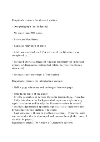 Required elements for abstract section:
· One paragraph (not indented)
· No more than 250 words
· States problem/issue
· Explains relevance of topic
· Addresses method used (“A review of the literature was
completed to…”
· Included short statement of findings (summary of important
aspects of discussion section that relates to your conclusion
statement)
· Includes short statement of conclusion
Required elements for introduction section:
· Half a page minimum and no longer than one page.
· Introduces topic of the paper.
· Briefly describes or defines the topic terminology, if needed
· Fully introduces the background of topic and explains why
topic is relevant and/or why the literature review is needed.
· Includes generalized epidemiology statistics (incidence and
prevalence) in this section, if relevant.
· Last sentence is thesis or problem statement. (Specific, with
one main idea that is developed and proven through the research
detailed in paper.)
Required elements for Review of Literature section:
 