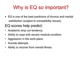 Why is EQ so important?
 EQ is one of the best predictors of divorce and marital
satisfaction (subject to compatibility issues).
EQ scores help predict:
• Academic drop out tendency
• Ability to cope with severe medical condition
• Aggression in the work place
• Suicide attempts
• Ability to recover from mental illness
.
 