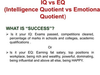 IQ vs EQ
(Intelligence Quotient vs Emotiona
Quotient)
WHAT IS “SUCCESS”?
 Is it your IQ: Exams passed, competitions cleared,
percentage of marks in schools and colleges, academic
qualifications .
Or
 Is it your EQ: Earning fat salary, top positions in
workplace, being rich and wealthy, powerful, dominating,
being influential and above all else, being HAPPY.
 