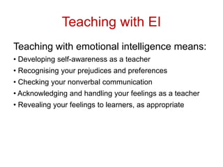 Teaching with EI
Teaching with emotional intelligence means:
• Developing self-awareness as a teacher
• Recognising your prejudices and preferences
• Checking your nonverbal communication
• Acknowledging and handling your feelings as a teacher
• Revealing your feelings to learners, as appropriate
 