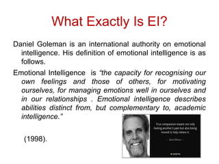 What Exactly Is EI?
Daniel Goleman is an international
authority on emotional
intelligence. His definition of emotional
intelligence is as
follows.
Daniel Goleman is an international authority on emotional
intelligence. His definition of emotional intelligence is as
follows.
Emotional Intelligence is “the capacity for recognising our
own feelings and those of others, for motivating
ourselves, for managing emotions well in ourselves and
in our relationships . Emotional intelligence describes
abilities distinct from, but complementary to, academic
intelligence.”
(1998).
 