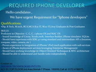 Hello candidates ,
We have urgent Requirment for “Iphone developers”
Qualifications:
•Dip, B.Tech, M.tech, BCA,MCA B.sc IT, M.sc IT,(Any Graduates & Post Graduates
SKILLS:
Proficient in Objective- C, C, C , i phone OS and MAC OS
- Sound knowledge of Cocoa, Xcode,swift, Interface Builder, iPhone simulator, SQLite.
- Should have experience with SDK 3.0 using standard and intermediate API s (location,
compass, video, camera, etc )
- Proven experience in Integration of iPhone/ iPod touch application with web services
- Aware of iPhone deployment services leveraging Enterprise Management
- Should have working knowledge in Object Oriented Techniques & MVC architecture
- Should be able to understand and handle tasks independently.
Contact us:
INSPIREN TECHNOLOGIES PVT.LTD.
SCF-31,TOP FLOOR,Ind Area,Mohali-7 Phase .160055,Call at: 0172 4190070
 