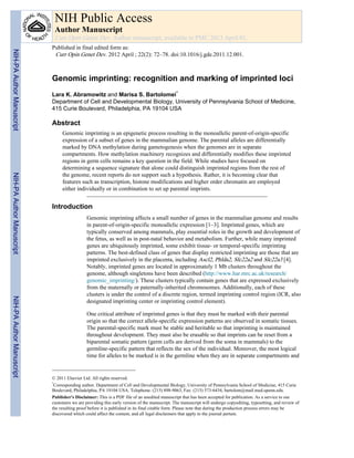 Genomic imprinting: recognition and marking of imprinted loci
Lara K. Abramowitz and Marisa S. Bartolomei*
Department of Cell and Developmental Biology, University of Pennsylvania School of Medicine,
415 Curie Boulevard, Philadelphia, PA 19104 USA
Abstract
Genomic imprinting is an epigenetic process resulting in the monoallelic parent-of-origin-specific
expression of a subset of genes in the mammalian genome. The parental alleles are differentially
marked by DNA methylation during gametogenesis when the genomes are in separate
compartments. How methylation machinery recognizes and differentially modifies these imprinted
regions in germ cells remains a key question in the field. While studies have focused on
determining a sequence signature that alone could distinguish imprinted regions from the rest of
the genome, recent reports do not support such a hypothesis. Rather, it is becoming clear that
features such as transcription, histone modifications and higher order chromatin are employed
either individually or in combination to set up parental imprints.
Introduction
Genomic imprinting affects a small number of genes in the mammalian genome and results
in parent-of-origin-specific monoallelic expression [1–3]. Imprinted genes, which are
typically conserved among mammals, play essential roles in the growth and development of
the fetus, as well as in post-natal behavior and metabolism. Further, while many imprinted
genes are ubiquitously imprinted, some exhibit tissue- or temporal-specific imprinting
patterns. The best-defined class of genes that display restricted imprinting are those that are
imprinted exclusively in the placenta, including Ascl2, Phlda2, Slc22a2 and Slc22a3 [4].
Notably, imprinted genes are located in approximately 1 Mb clusters throughout the
genome, although singletons have been described (http://www.har.mrc.ac.uk/research/
genomic_imprinting/). These clusters typically contain genes that are expressed exclusively
from the maternally or paternally-inherited chromosomes. Additionally, each of these
clusters is under the control of a discrete region, termed imprinting control region (ICR, also
designated imprinting center or imprinting control element).
One critical attribute of imprinted genes is that they must be marked with their parental
origin so that the correct allele-specific expression patterns are observed in somatic tissues.
The parental-specific mark must be stable and heritable so that imprinting is maintained
throughout development. They must also be erasable so that imprints can be reset from a
biparental somatic pattern (germ cells are derived from the soma in mammals) to the
germline-specific pattern that reflects the sex of the individual. Moreover, the most logical
time for alleles to be marked is in the germline when they are in separate compartments and
© 2011 Elsevier Ltd. All rights reserved.
*
Corresponding author. Department of Cell and Developmental Biology, University of Pennsylvania School of Medicine, 415 Curie
Boulevard, Philadelphia, PA 19104 USA. Telephone: (215) 898-9063, Fax: (215) 573-6434, bartolom@mail.med.upenn.edu.
Publisher's Disclaimer: This is a PDF file of an unedited manuscript that has been accepted for publication. As a service to our
customers we are providing this early version of the manuscript. The manuscript will undergo copyediting, typesetting, and review of
the resulting proof before it is published in its final citable form. Please note that during the production process errors may be
discovered which could affect the content, and all legal disclaimers that apply to the journal pertain.
NIH Public Access
Author Manuscript
Curr Opin Genet Dev. Author manuscript; available in PMC 2013 April 01.
Published in final edited form as:
Curr Opin Genet Dev. 2012 April ; 22(2): 72–78. doi:10.1016/j.gde.2011.12.001.
NIH-PAAuthorManuscriptNIH-PAAuthorManuscriptNIH-PAAuthorManuscript
 