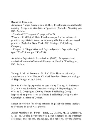 Required Readings
American Nurses Association. (2014). Psychiatric-mental health
nursing: Scope and standards of practice (2nd ed.). Washington,
DC: Author.
· Standard 2 “Diagnosis” (pages 46-47)
Wheeler, K. (Ed.). (2014). Psychotherapy for the advanced
practice psychiatric nurse: A how-to guide for evidence-based
practice (2nd ed.). New York, NY: Springer Publishing
Company.
· Chapter 5, “Supportive and Psychodynamic Psychotherapy”
(pp. 225–238 and pp. 245–258)
American Psychiatric Association. (2013). Diagnostic and
statistical manual of mental disorders (5th ed.). Washington,
DC: Author.
Young, J. M., & Solomon, M. J. (2009). How to critically
appraise an article. Nature Clinical Practice. Gastroenterology
& Hepatology, 6(2), 82–91.
How to Critically Appraise an Article by Young, J.; Solomon,
M., in Nature Reviews Gastroenterology & Hepatology, Vol.
6/Issue 2. Copyright 2009 by Nature Publishing Group.
Reprinted by permission of Nature Publishing Group via the
Copyright Clearance Center.
Select one of the following articles on psychodynamic therapy
to evaluate in your Assignment:
Aznar-Martinez, B., Perez-Testor, C., Davins, M., & Aramburu,
I. (2016). Couple psychoanalytic psychotherapy as the treatment
of choice: Indications, challenges, and benefits. Psychoanalytic
 
