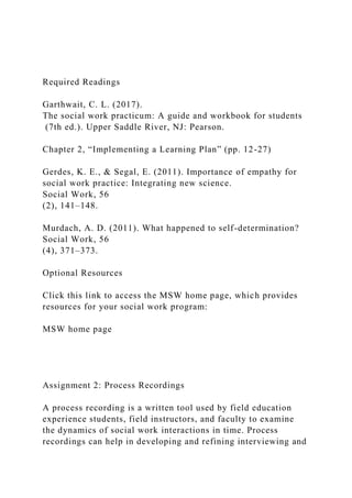 Required Readings
Garthwait, C. L. (2017).
The social work practicum: A guide and workbook for students
(7th ed.). Upper Saddle River, NJ: Pearson.
Chapter 2, “Implementing a Learning Plan” (pp. 12-27)
Gerdes, K. E., & Segal, E. (2011). Importance of empathy for
social work practice: Integrating new science.
Social Work, 56
(2), 141–148.
Murdach, A. D. (2011). What happened to self-determination?
Social Work, 56
(4), 371–373.
Optional Resources
Click this link to access the MSW home page, which provides
resources for your social work program:
MSW home page
Assignment 2: Process Recordings
A process recording is a written tool used by field education
experience students, field instructors, and faculty to examine
the dynamics of social work interactions in time. Process
recordings can help in developing and refining interviewing and
 