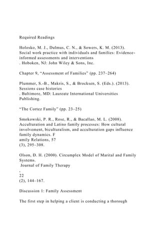 Required Readings
Holosko, M. J., Dulmus, C. N., & Sowers, K. M. (2013).
Social work practice with individuals and families: Evidence-
informed assessments and interventions
. Hoboken, NJ: John Wiley & Sons, Inc.
Chapter 9, “Assessment of Families” (pp. 237–264)
Plummer, S.-B., Makris, S., & Brocksen, S. (Eds.). (2013).
Sessions case histories
. Baltimore, MD: Laureate International Universities
Publishing.
“The Cortez Family” (pp. 23–25)
Smokowski, P. R., Rose, R., & Bacallao, M. L. (2008).
Acculturation and Latino family processes: How cultural
involvement, biculturalism, and acculturation gaps influence
family dynamics. F
amily Relations, 57
(3), 295–308.
Olson, D. H. (2000). Circumplex Model of Marital and Family
Systems.
Journal of Family Therapy
,
22
(2), 144–167.
Discussion 1: Family Assessment
The first step in helping a client is conducting a thorough
 